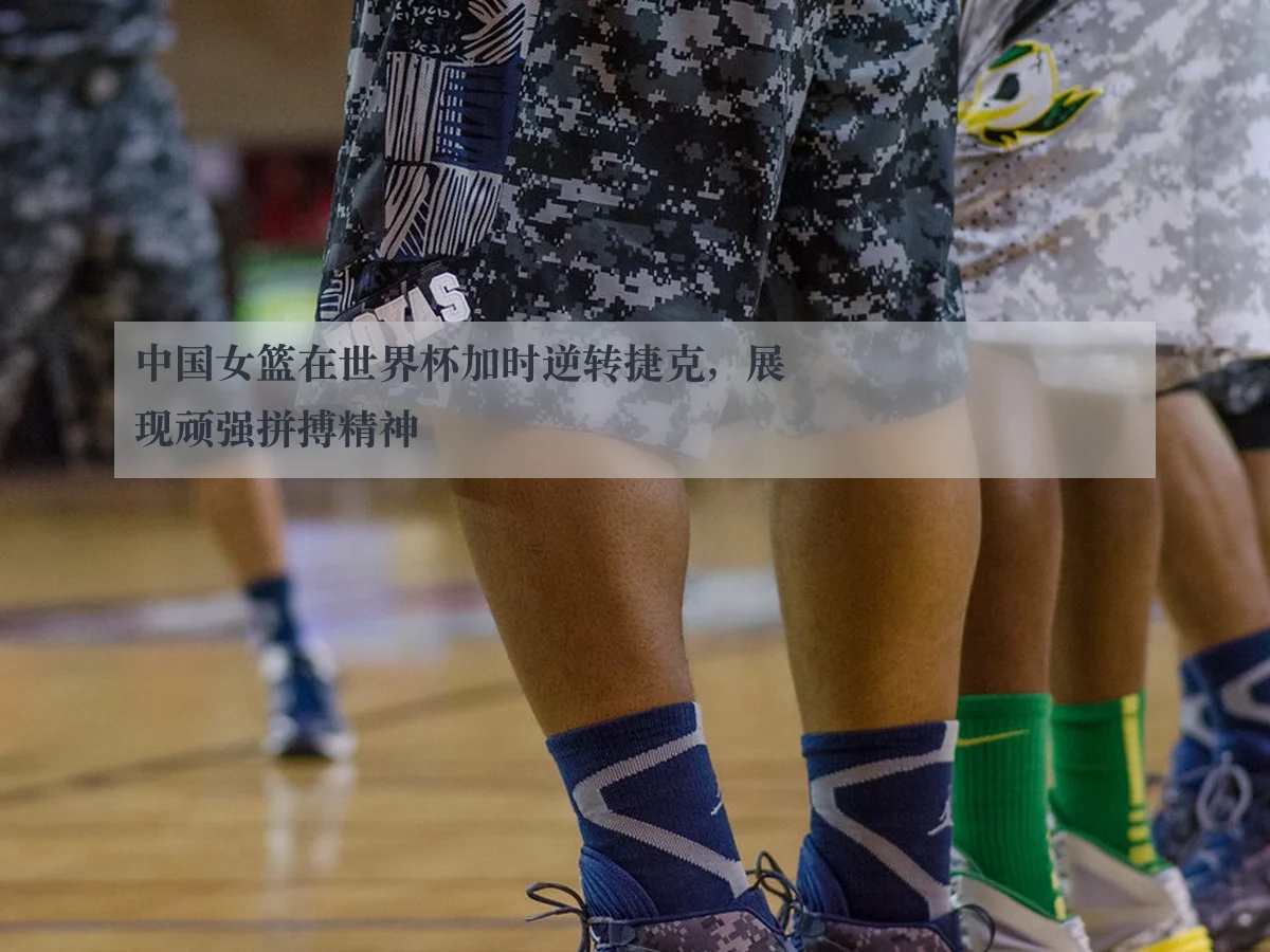 中国女篮在世界杯加时逆转捷克,展现顽强拼搏精神